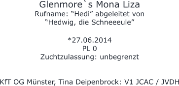 Glenmore`s Mona Liza Rufname: “Hedi” abgeleitet von “Hedwig, die Schneeeule”  *27.06.2014 PL 0 Zuchtzulassung: unbegrenzt   KfT OG Münster, Tina Deipenbrock: V1 JCAC / JVDH