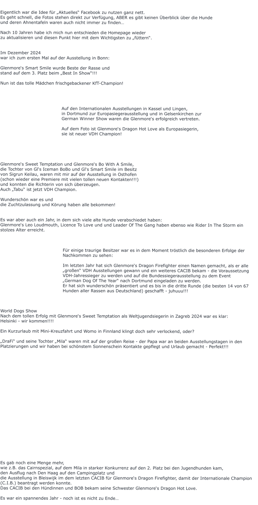 Eigentlich war die Idee für „Aktuelles“ Facebook zu nutzen ganz nett. Es geht schnell, die Fotos stehen direkt zur Verfügung, ABER es gibt keinen Überblick über die Hunde  und deren Ahnentafeln waren auch nicht immer zu finden…  Nach 10 Jahren habe ich mich nun entschieden die Homepage wieder  zu aktualisieren und diesen Punkt hier mit dem Wichtigsten zu „füttern“.   Im Dezember 2024 war ich zum ersten Mal auf der Ausstellung in Bonn:  Glenmore‘s Smart Smile wurde Beste der Rasse und  stand auf dem 3. Platz beim „Best In Show“!!!  Nun ist das tolle Mädchen frischgebackener KfT-Champion!                                              Auf den Internationalen Ausstellungen in Kassel und Lingen,   in Dortmund zur Europasiegerausstellung und in Gelsenkirchen zur  German Winner Show waren die Glenmore‘s erfolgreich vertreten.  Auf dem Foto ist Glenmore‘s Dragon Hot Love als Europasiegerin,  sie ist neuer VDH Champion!      Glenmore‘s Sweet Temptation und Glenmore‘s Bo With A Smile, die Tochter von Gl‘s Iceman BoBo und Gl‘s Smart Smile im Besitz  von Sigrun Keilau, waren mit mir auf der Ausstellung in Osthofen  (schon wieder eine Premiere mit vielen tollen neuen Kontakten!!!)  und konnten die Richterin von sich überzeugen. Auch „Tabu“ ist jetzt VDH Champion.  Wunderschön war es und  die Zuchtzulassung und Körung haben alle bekommen!   Es war aber auch ein Jahr, in dem sich viele alte Hunde verabschiedet haben: Glenmore‘s Leo Loudmouth, Licence To Love und und Leader Of The Gang haben ebenso wie Rider In The Storm ein stolzes Alter erreicht.     Für einige traurige Besitzer war es in dem Moment tröstlich die besonderen Erfolge der Nachkommen zu sehen:  Im letzten Jahr hat sich Glenmore‘s Dragon Firefighter einen Namen gemacht, als er alle „großen“ VDH Ausstellungen gewann und ein weiteres CACIB bekam - die Voraussetzung VDH-Jahressieger zu werden und auf die Bundessiegerausstellung zu dem Event  „German Dog Of The Year“ nach Dortmund eingeladen zu werden. Er hat sich wunderschön präsentiert und es bis in die dritte Runde (die besten 14 von 67 Hunden aller Rassen aus Deutschland) geschafft - juhuuu!!!    World Dogs Show  Nach dem tollen Erfolg mit Glenmore‘s Sweet Temptation als Weltjugendsiegerin in Zagreb 2024 war es klar:  Helsinki - wir kommen!!!!  Ein Kurzurlaub mit Mini-Kreuzfahrt und Womo in Finnland klingt doch sehr verlockend, oder?  „DraFi“ und seine Tochter „Mila“ waren mit auf der großen Reise - der Papa war an beiden Ausstellungstagen in den Platzierungen und wir haben bei schönstem Sonnenschein Kontakte gepflegt und Urlaub gemacht - Perfekt!!!                       Es gab noch eine Menge mehr,  wie z.B. das Cairnspezial, auf dem Mila in starker Konkurrenz auf den 2. Platz bei den Jugendhunden kam, den Ausflug nach Den Haag auf den Campingplatz und  die Ausstellung in Bleiswijk im dem letzten CACIB für Glenmore‘s Dragon Firefighter, damit der Internationale Champion (C.I.B.) beantragt werden konnte. Das CACIB bei den Hündinnen und BOB bekam seine Schwester Glenmore‘s Dragon Hot Love.  Es war ein spannendes Jahr - noch ist es nicht zu Ende…